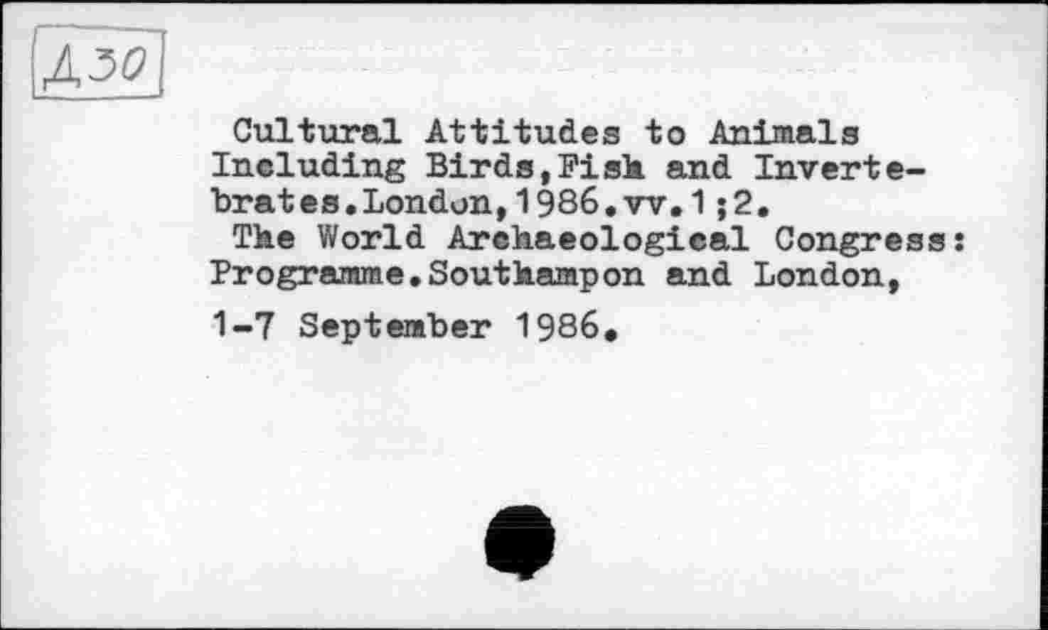 ﻿Ід50]
Cultural Attitudes to Animals Ineluding Birds,Fisk and Inverte-brates,Londun,l986.w,1;2.
Tke World Archaeological Congress: Programme.Southampon and London, 1-7 September 1986.